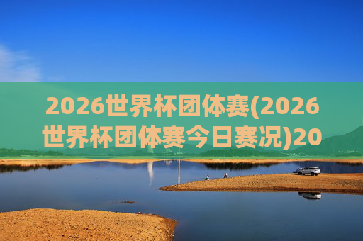 2026世界杯团体赛(2026世界杯团体赛今日赛况)2026世界杯团体赛今日赛况