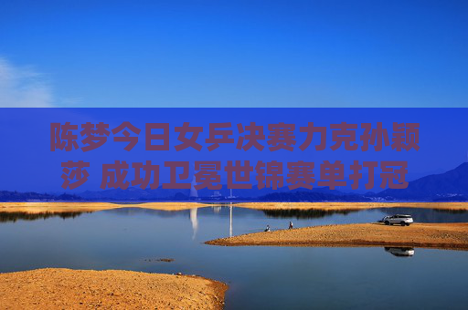 陈梦今日女乒决赛力克孙颖莎 成功卫冕世锦赛单打冠军,陈梦力克孙颖莎 卫冕世锦赛女单冠军