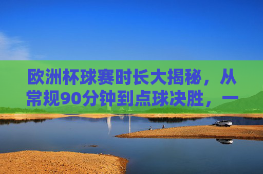 欧洲杯球赛时长大揭秘，从常规90分钟到点球决胜，一场球到底能踢多久？欧洲杯球赛时长，从90分钟常规到点球决胜，一场到底能踢多久？