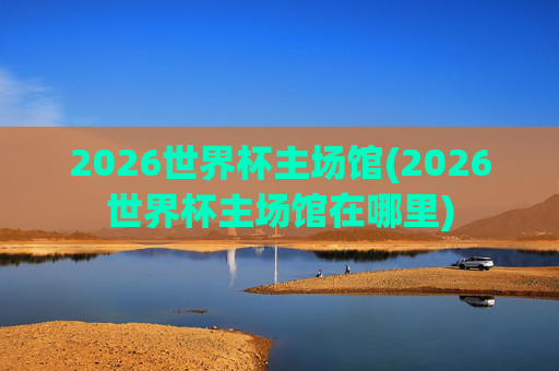 2026世界杯主场馆(2026世界杯主场馆在哪里)