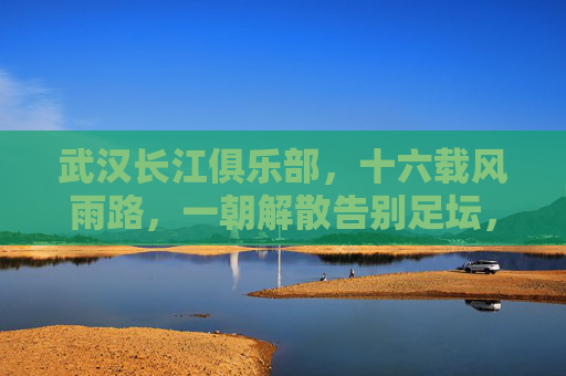 武汉长江俱乐部，十六载风雨路，一朝解散告别足坛，十六载风雨路，武汉长江一朝解散告别足坛