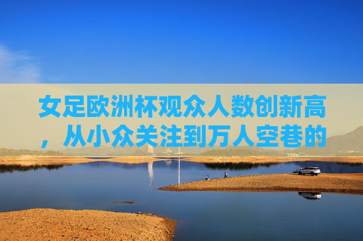 女足欧洲杯观众人数创新高,从小众关注到万人空巷的体育热潮,女足欧洲杯观众人数创新高,从小众关注到万人空巷的体育热潮