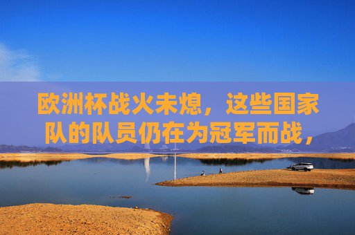 欧洲杯战火未熄，这些国家队的队员仍在为冠军而战，欧洲杯战火未熄，冠军之争正酣