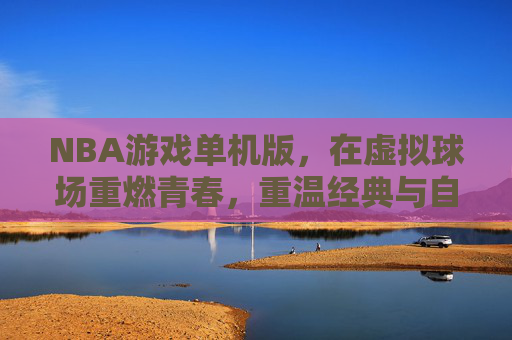 NBA游戏单机版,在虚拟球场重燃青春,重温经典与自由,NBA单机版,虚拟球场重燃青春,重温经典与自由