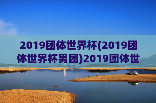 2019团体世界杯(2019团体世界杯男团)2019团体世界杯男团