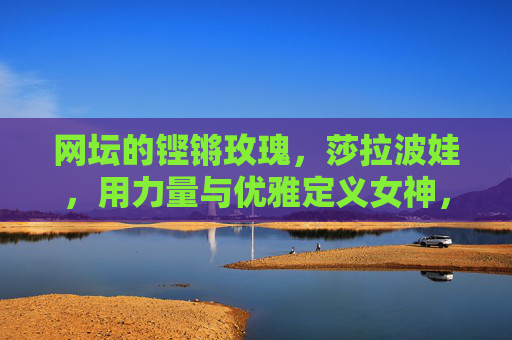 网坛的铿锵玫瑰,莎拉波娃,用力量与优雅定义女神,莎拉波娃,铿锵玫瑰,力量与优雅铸就女神