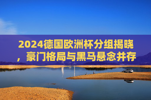 2024德国欧洲杯分组揭晓，豪门格局与黑马悬念并存，2024德国欧洲杯分组揭晓，豪门格局与黑马悬念并存