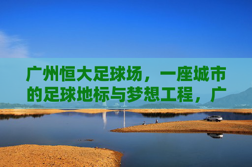 广州恒大足球场,一座城市的足球地标与梦想工程,广州恒大足球场,城市足球地标与梦想工程