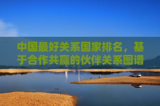 中国最好关系国家排名,基于合作共赢的伙伴关系图谱,中国合作共赢伙伴关系国家排名图谱