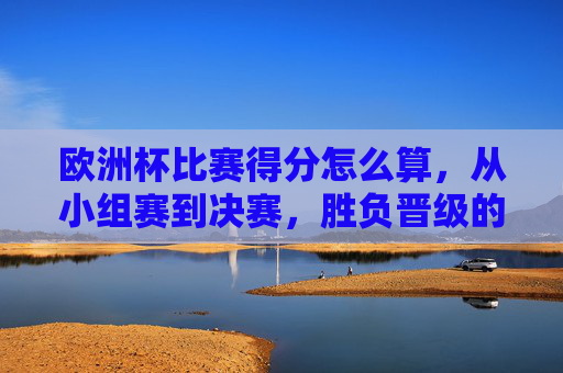 欧洲杯比赛得分怎么算,从小组赛到决赛,胜负晋级的核心逻辑,欧洲杯从小组赛到决赛,得分计算与胜负晋级核心逻辑