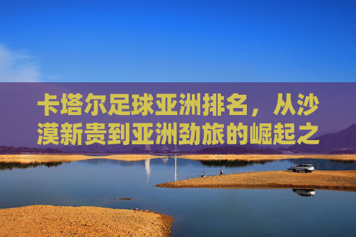 卡塔尔足球亚洲排名,从沙漠新贵到亚洲劲旅的崛起之路,卡塔尔足球亚洲崛起,从沙漠新贵到劲旅之路