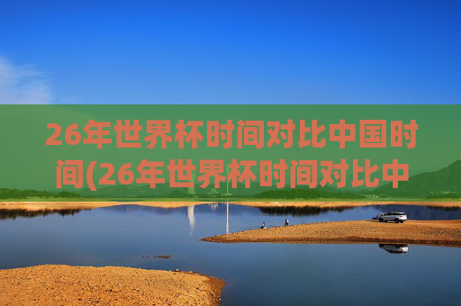 26年世界杯时间对比中国时间(26年世界杯时间对比中国时间多少)26年世界杯时间对比中国时间