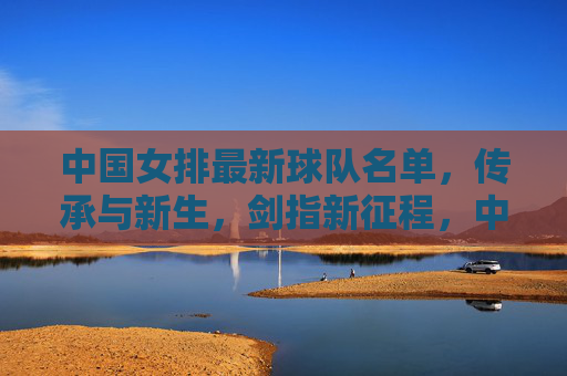 中国女排最新球队名单,传承与新生,剑指新征程,中国女排传承与新生剑指新征程