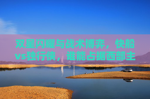 双星闪耀与战术博弈,快船vs独行侠,谁能占据西部主动权?双星博弈,快船vs独行侠,西部主动权之争