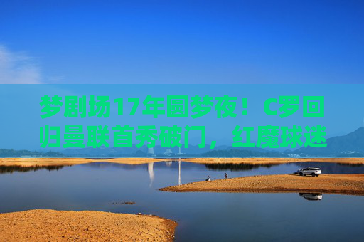 梦剧场17年圆梦夜!C罗回归曼联首秀破门,红魔球迷见证传奇重生,17年圆梦夜!C罗回归曼联首秀破门,梦剧场见证传奇重生