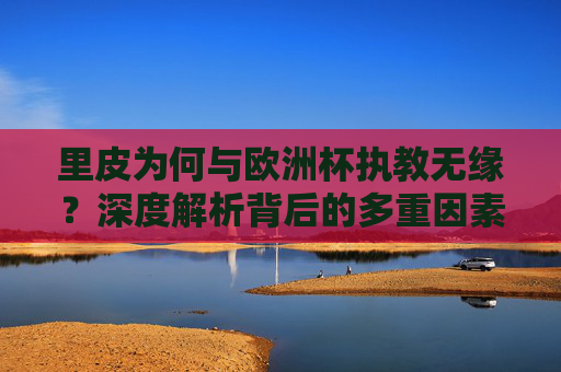里皮为何与欧洲杯执教无缘？深度解析背后的多重因素，里皮无缘欧洲杯执教，多重因素深度解析