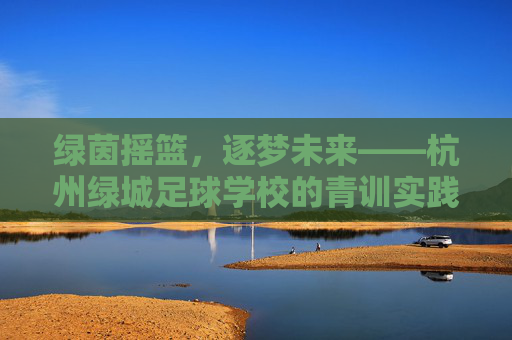 绿茵摇篮,逐梦未来——杭州绿城足球学校的青训实践,绿茵摇篮,逐梦未来——杭州绿城足球学校青训实践