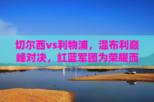 切尔西vs利物浦,温布利巅峰对决,红蓝军团为荣耀而战,温布利巅峰对决,切尔西利物浦为荣耀而战