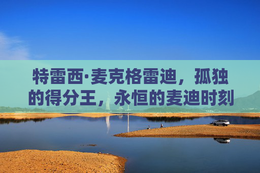 特雷西·麦克格雷迪,孤独的得分王,永恒的麦迪时刻,孤独的得分王,永恒的麦迪时刻