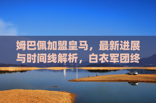 姆巴佩加盟皇马，最新进展与时间线解析，白衣军团终迎新王，姆巴佩加盟皇马，最新进展与时间线解析，白衣军团终迎新王