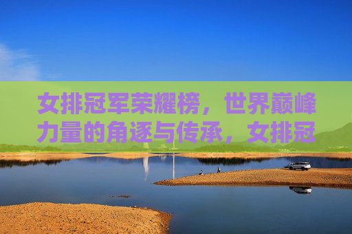 女排冠军荣耀榜,世界巅峰力量的角逐与传承,女排冠军荣耀榜,世界巅峰力量的角逐与传承