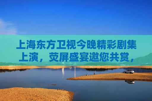 上海东方卫视今晚精彩剧集上演,荧屏盛宴邀您共赏,东方卫视今晚荧屏盛宴精彩剧集上演