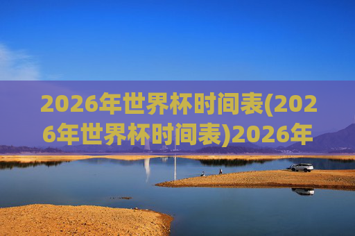 2026年世界杯时间表(2026年世界杯时间表)2026年世界杯时间表