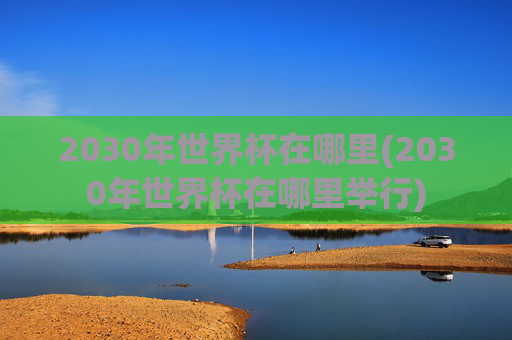 2030年世界杯在哪里(2030年世界杯在哪里举行)