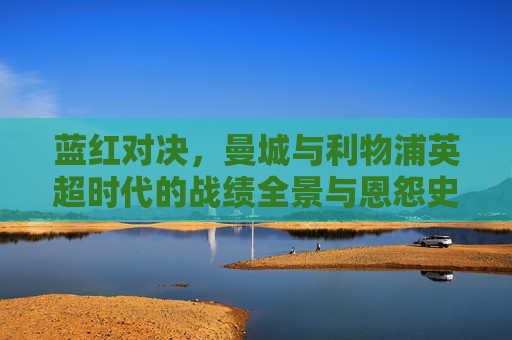 蓝红对决,曼城与利物浦英超时代的战绩全景与恩怨史,蓝红对决,曼城利物浦英超时代战绩全景恩怨史