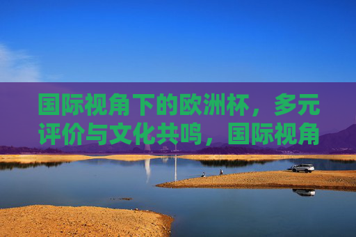 国际视角下的欧洲杯，多元评价与文化共鸣，国际视角下的欧洲杯，多元评价与文化共鸣