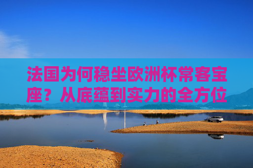 法国为何稳坐欧洲杯常客宝座？从底蕴到实力的全方位解析，法国稳坐欧洲杯常客宝座，底蕴与实力的全方位解析