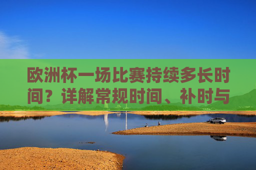 欧洲杯一场比赛持续多长时间?详解常规时间、补时与加时规则