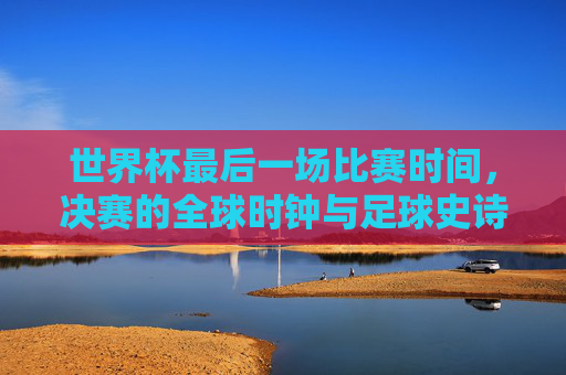 世界杯最后一场比赛时间,决赛的全球时钟与足球史诗的终章,世界杯决赛,全球时钟与足球史诗终章