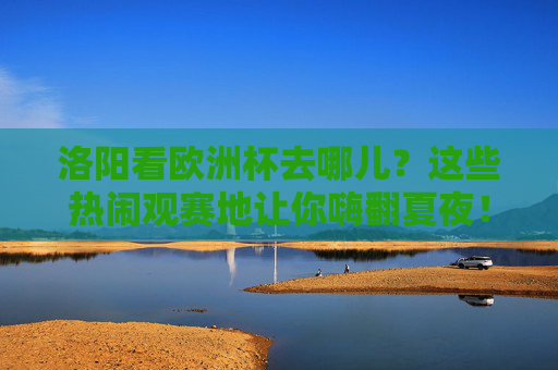 洛阳看欧洲杯去哪儿?这些热闹观赛地让你嗨翻夏夜!洛阳欧洲杯观赛地,热闹嗨翻夏夜!