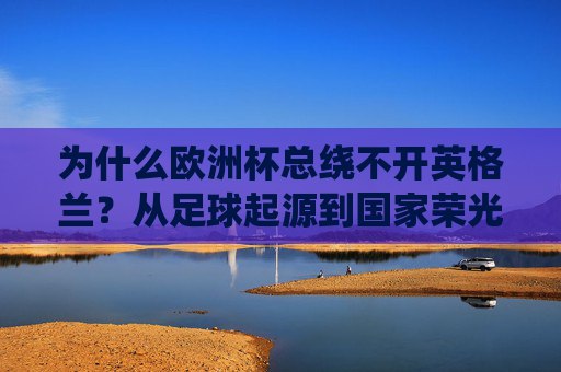 为什么欧洲杯总绕不开英格兰？从足球起源到国家荣光的百年交织，欧洲杯绕不开英格兰，足球起源与百年国家荣光的交织