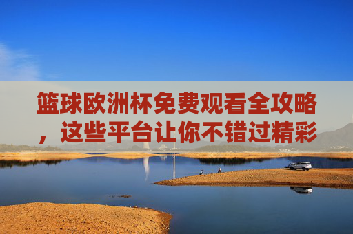 篮球欧洲杯免费观看全攻略,这些平台让你不错过精彩赛事,篮球欧洲杯免费观看全攻略,平台汇总不错过精彩赛事