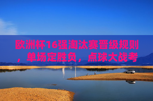 欧洲杯16强淘汰赛晋级规则，单场定胜负，点球大战考验谁能笑到最后，欧洲杯16强单场定胜负 点球大战考验谁能笑到最后
