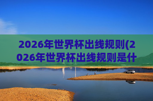 2026年世界杯出线规则(2026年世界杯出线规则是什么)2026年世界杯出线规则