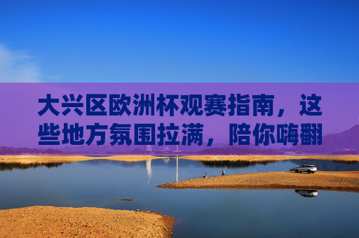 大兴区欧洲杯观赛指南,这些地方氛围拉满,陪你嗨翻夏夜!大兴区欧洲杯观赛指南,氛围拉满,嗨翻夏夜!