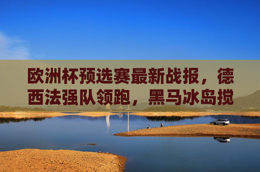 欧洲杯预选赛最新战报，德西法强队领跑，黑马冰岛搅局，多队提前锁定席位，欧洲杯预选赛最新战报，德西法领跑，冰岛搅局，多队提前锁定席位