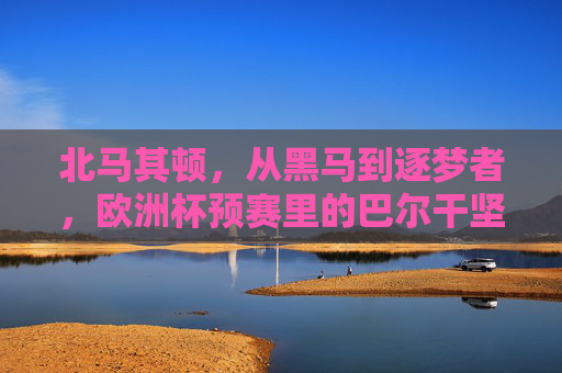 北马其顿，从黑马到逐梦者，欧洲杯预赛里的巴尔干坚韧，黑马逐梦，北马其顿的巴尔干坚韧与欧洲杯征程