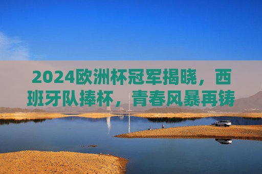 2024欧洲杯冠军揭晓,西班牙队捧杯,青春风暴再铸传奇