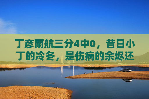丁彦雨航三分4中0,昔日小丁的冷冬,是伤病的余烬还是时代的告别?丁彦雨航三分4中0,伤病余烬还是时代告别?