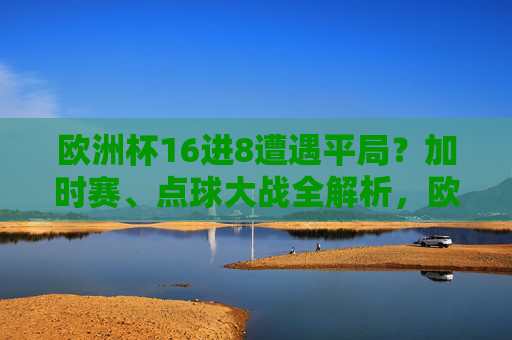 欧洲杯16进8遭遇平局？加时赛、点球大战全解析，欧洲杯16进8遭遇平局，加时赛与点球大战全解析