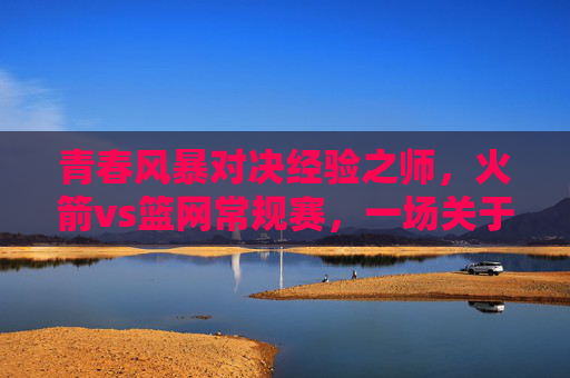 青春风暴对决经验之师，火箭vs篮网常规赛，一场关于成长与底蕴的较量，青春风暴对决经验之师，火箭与篮网的成长底蕴较量