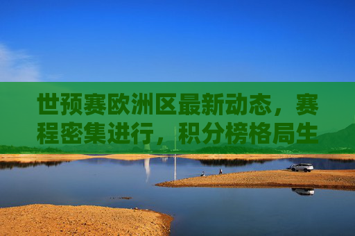 世预赛欧洲区最新动态,赛程密集进行,积分榜格局生变,世预赛欧洲区,赛程密集,积分榜格局生变