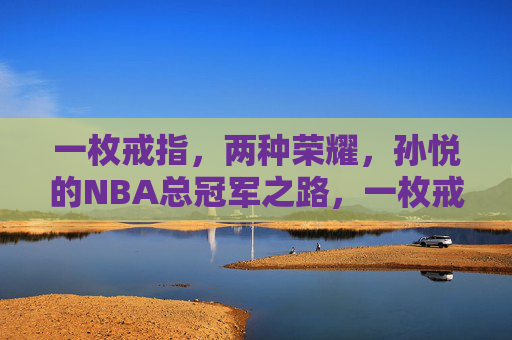 一枚戒指,两种荣耀,孙悦的NBA总冠军之路,一枚戒指,两种荣耀,孙悦的NBA冠军路