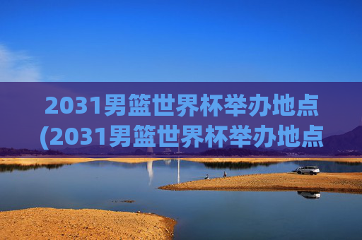 2031男篮世界杯举办地点(2031男篮世界杯举办地点在哪里)