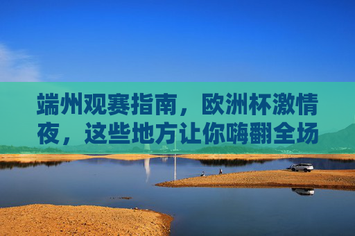 端州观赛指南,欧洲杯激情夜,这些地方让你嗨翻全场!端州观赛指南,欧洲杯激情夜嗨翻全场!