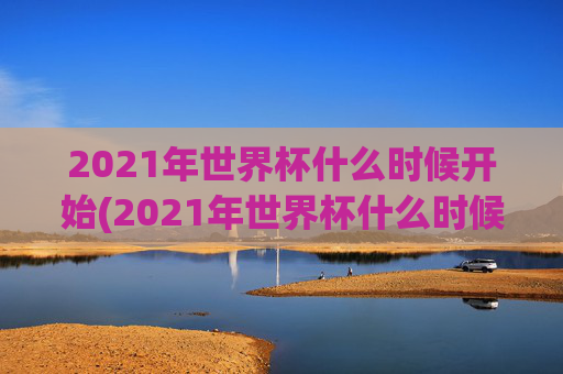 2021年世界杯什么时候开始(2021年世界杯什么时候开始比赛)